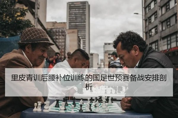 里皮青训后腰补位训练的国足世预赛备战安排剖析